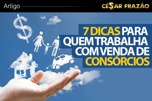 7 Dicas Para Quem Trabalha Com Venda De Consórcio - César Frazão